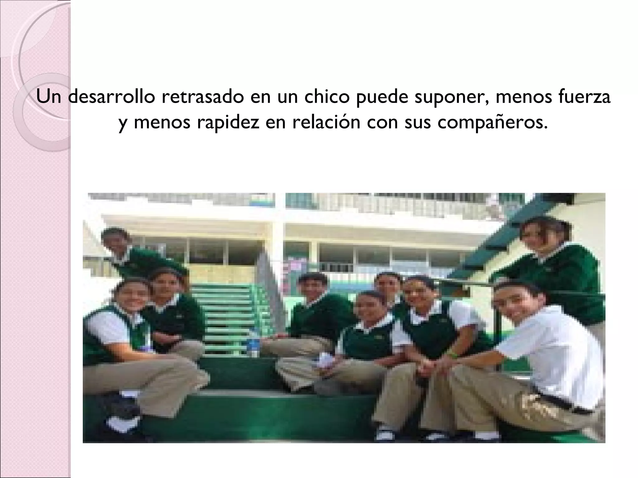 Un desarrollo retrasado en un chico puede suponer, menos fuerza y menos rapidez en relación con sus compañeros. 