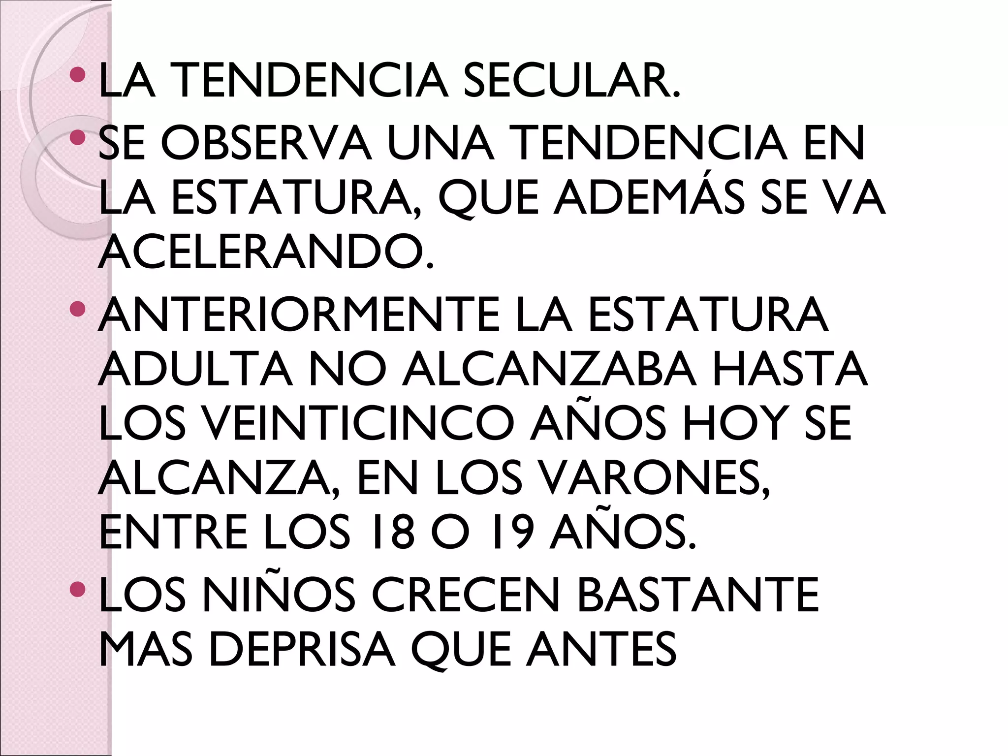 LA TENDENCIA SECULAR. SE OBSERVA UNA TENDENCIA EN LA ESTATURA, QUE ADEMÁS SE VA ACELERANDO. ANTERIORMENTE LA ESTATURA ADULTA NO ALCANZABA HASTA LOS VEINTICINCO AÑOS HOY SE ALCANZA, EN LOS VARONES, ENTRE LOS 18 O 19 AÑOS. LOS NIÑOS CRECEN BASTANTE MAS DEPRISA QUE ANTES 