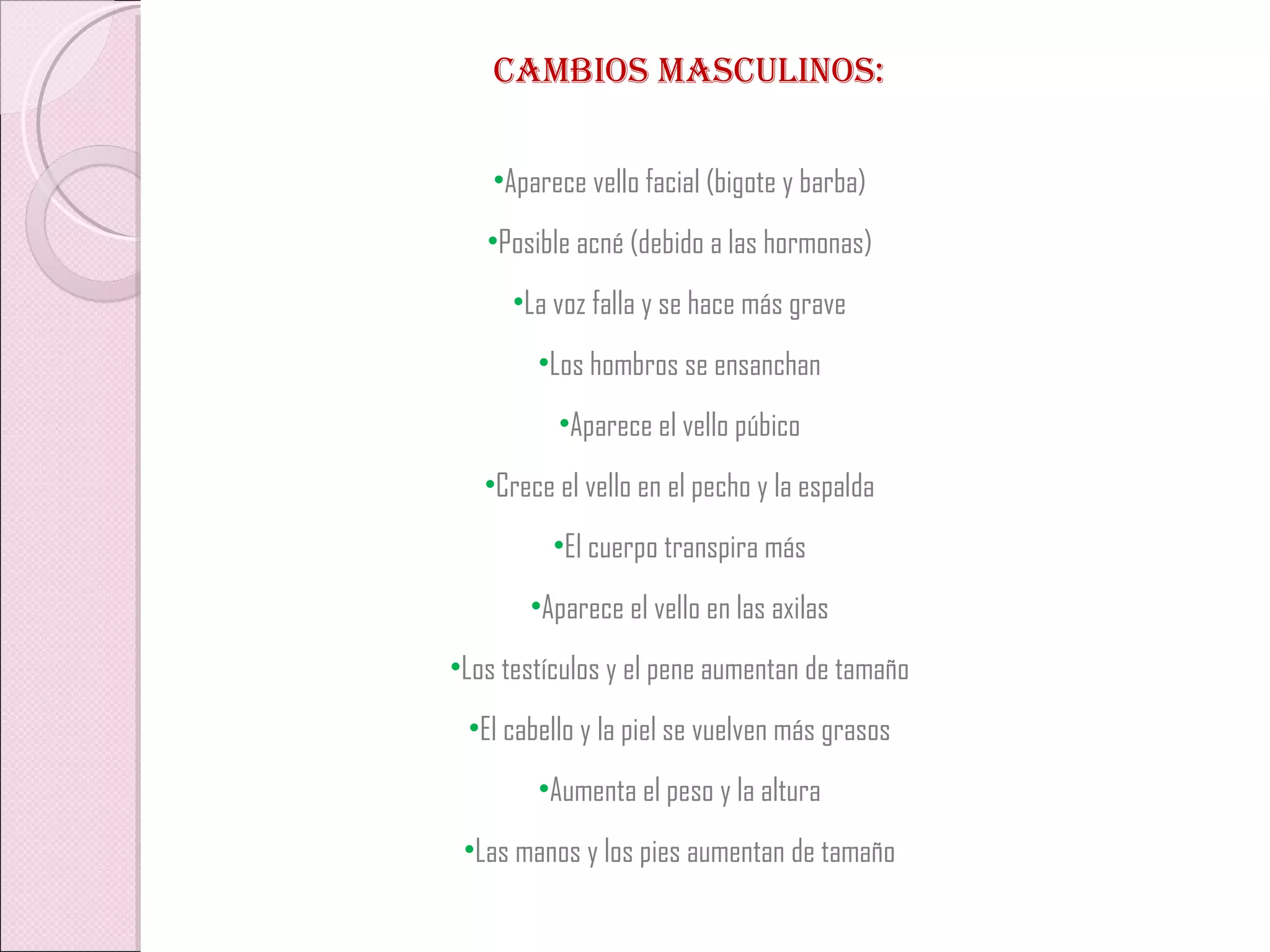 CAMBIOS MASCULINOS: Aparece vello facial (bigote y barba) Posible acné (debido a las hormonas) La voz falla y se hace más grave Los hombros se ensanchan Aparece el vello púbico Crece el vello en el pecho y la espalda El cuerpo transpira más Aparece el vello en las axilas Los testículos y el pene aumentan de tamaño El cabello y la piel se vuelven más grasos Aumenta el peso y la altura Las manos y los pies aumentan de tamaño 