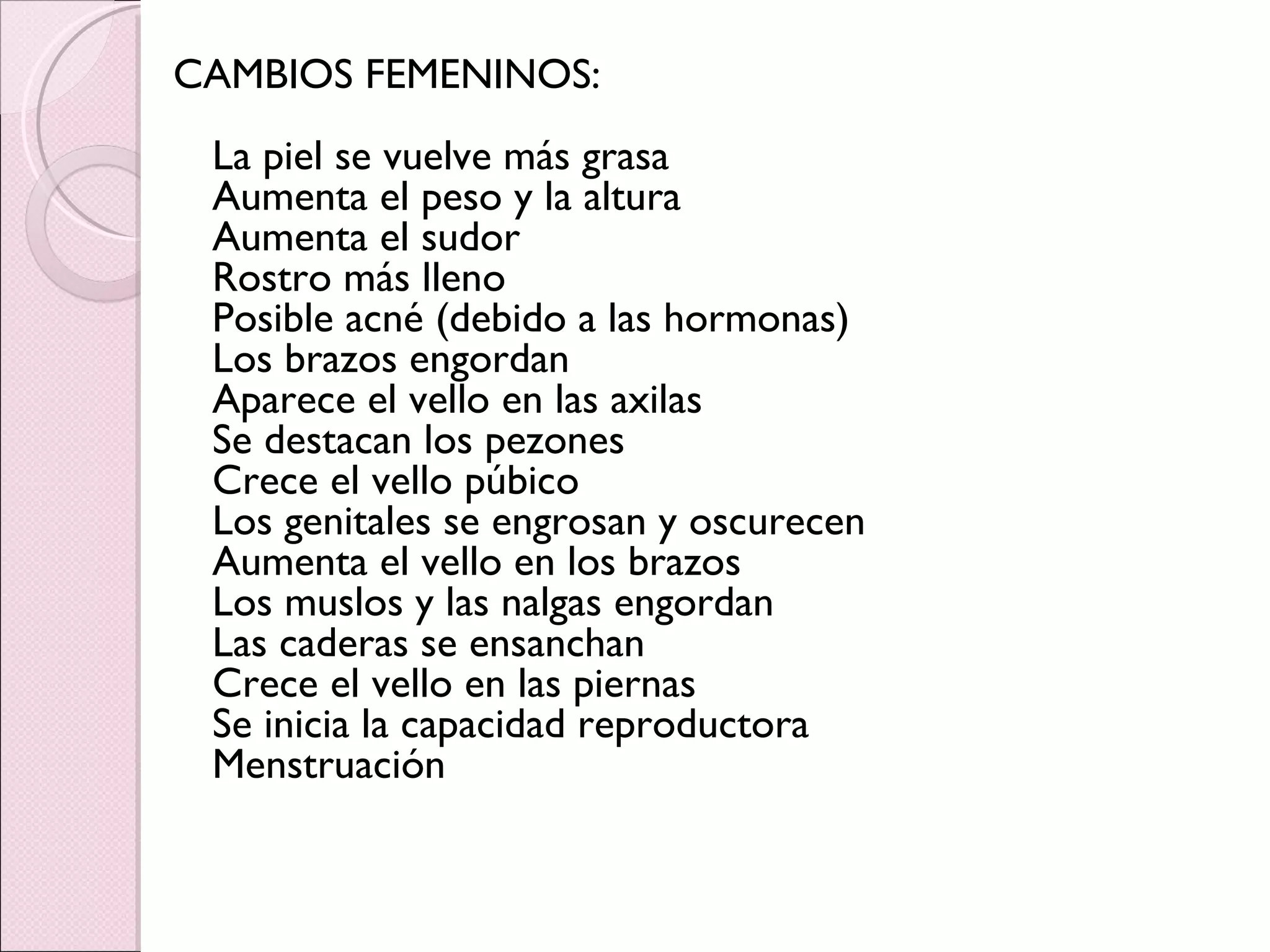 CAMBIOS FEMENINOS: La piel se vuelve más grasa Aumenta el peso y la altura Aumenta el sudor Rostro más lleno Posible acné (debido a las hormonas) Los brazos engordan Aparece el vello en las axilas Se destacan los pezones Crece el vello púbico Los genitales se engrosan y oscurecen Aumenta el vello en los brazos Los muslos y las nalgas engordan Las caderas se ensanchan Crece el vello en las piernas Se inicia la capacidad reproductora Menstruación 