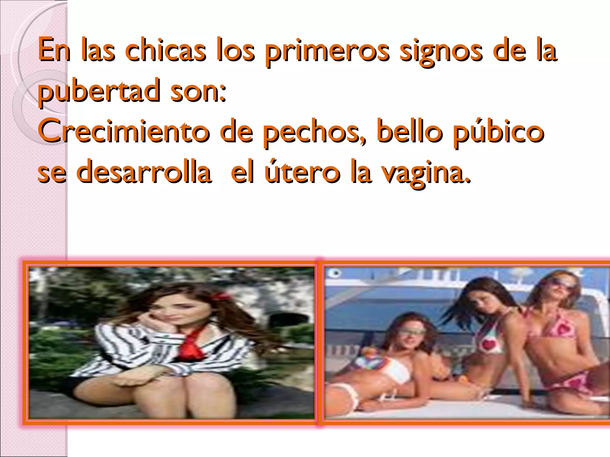 En las chicas los primeros signos de la pubertad son: Crecimiento de pechos, bello púbico  se desarrolla  el útero la vagina. 