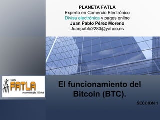 El funcionamiento del
Bitcoin (BTC).
SECCION 1
PLANETA FATLA
Experto en Comercio Electrónico
Divisa electrónica y pagos online
Juan Pablo Pérez Moreno
Juanpablo2283@yahoo.es
 