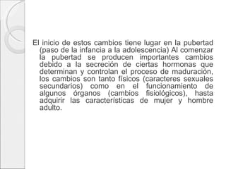 El inicio de estos cambios tiene lugar en la pubertad (paso de la infancia a la adolescencia) Al comenzar la pubertad se producen importantes cambios debido a la secreción de ciertas hormonas que determinan y controlan el proceso de maduración, los cambios son tanto físicos (caracteres sexuales secundarios) como en el funcionamiento de algunos órganos (cambios fisiológicos), hasta adquirir las características de mujer y hombre adulto.   