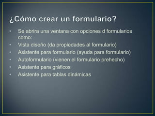 ¿Cómo crear un formulario?Se abrira una ventana con opciones d formularios como:Vista diseño (da propiedades al formulario)Asistente para formulario (ayuda para formulario)Autoformulario (vienen el formulario prehecho)Asistente para gráficosAsistente para tablas dinámicas