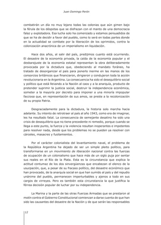 Juan Domingo Perón
12
combatirán un día no muy lejano todas las colonias que aún gimen bajo
la férula de los déspotas que se disfrazan con el manto de una democracia
falaz y explotadora. Esa lucha solo ha comenzado y estamos persuadidos de
que se ha de decidir a favor del pueblo, como lo será en todas partes donde
en la actualidad se combate por la liberación de los oprimidos, contra la
colonización anacrónica de un imperialismo en liquidación.
Hace dos años, al salir del país, predijimos cuanto está ocurriendo.
El desastre de la economía privada, la caída de la economía popular y el
desbarajuste de la economía estatal representan la obra deliberadamente
provocada por la dictadura que, obedeciendo al mandato foráneo, ha
tratado de desorganizar el país para ponerlo inerme en las manos de los
consorcios británicos que financiaron, dirigieron y condujeron toda la acción
revolucionaria en la Argentina. La consecuencia ha sido el desequilibrio social
y político que está llevando a la Nación al caos y a la anarquía, producto de
pretender suprimir la justicia social, destruir la independencia económica,
someter a la mayoría por decreto para imponer a una minoría impopular
facciosa que, en representación de sus amos, se preste a la recolonización
de su propia Patria.
Desgraciadamente para la dictadura, la historia solo marcha hacia
adelante. Su intento de retrotraer al país al año 1943, como era de imaginar,
les ha resultado fatal. La consecuencia de semejante desatino ha sido una
crisis de desequilibrio que no tiene precedente ni remedio, porque cuando se
llega a este punto, la fuerza y la violencia resultan inoperantes e impotentes
para resolver nada, desde que los problemas no se pueden ya resolver con
cárceles, masacres y fusilamientos.
Por el carácter colonialista del levantamiento naval, el problema de
la República Argentina ha dejado de ser un simple pleito político, para
transformarse en un movimiento de liberación nacional contra las fuerzas
de ocupación de un colonialismo que hace más de un siglo puja por sentar
sus reales en el Río de la Plata. Esta es la circunstancia que explica la
actitud contumaz de los dos sinvergüenzas que encabezan el elenco de la
usurpación, que, a pesar de su fracaso político, del desastre económico que
han provocado, de la anarquía social en que han sumido al país y del repudio
unánime del pueblo, permanecen imperturbables y ajenos a todo en sus
cargos de virreyes. Pero es también esta circunstancia la que justifica la
férrea decisión popular de luchar por su independencia.
La Marina y la parte de las otras Fuerzas Armadas que se prestaron al
motín contra el Gobierno Constitucional comienzan a darse cuenta de que han
sido las causantes del desastre de la Nación y de que serán las responsables
 
