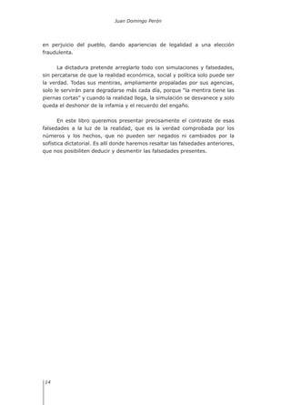 Juan Domingo Perón
14
en perjuicio del pueblo, dando apariencias de legalidad a una elección
fraudulenta.
La dictadura pretende arreglarlo todo con simulaciones y falsedades,
sin percatarse de que la realidad económica, social y política solo puede ser
la verdad. Todas sus mentiras, ampliamente propaladas por sus agencias,
solo le servirán para degradarse más cada día, porque “la mentira tiene las
piernas cortas” y cuando la realidad llega, la simulación se desvanece y solo
queda el deshonor de la infamia y el recuerdo del engaño.
En este libro queremos presentar precisamente el contraste de esas
falsedades a la luz de la realidad, que es la verdad comprobada por los
números y los hechos, que no pueden ser negados ni cambiados por la
sofística dictatorial. Es allí donde haremos resaltar las falsedades anteriores,
que nos posibiliten deducir y desmentir las falsedades presentes.
 