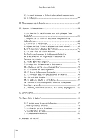Juan Domingo Perón
324
13. La declinación de la Bolsa traduce el estrangulamiento
de la industria..................................................................77
II. Algunas razones de lo anterior................................................82
III. Algunas consideraciones.......................................................85
1. ¿La Revolución ha sido financiada y dirigida por Gran
Bretaña?.........................................................................85
2. Un poco de luz sobre las espoletas y el petróleo de
la Revolución....................................................................86
3. Causas de la Revolución.................................................92
4. ¿Quién es Raúl Prebisch, el asesor de la dictadura?............95
5. El “britanilismo”, brújula de Prebisch................................96
6. Las dos caras del doctor Prebisch....................................98
7. Comienza el pago de la colaboración británica.
En el acuerdo con los frigoríficos se esconde un
fabuloso negociado..........................................................102
8. ¿Nadie defenderá al país?.............................................106
9. El negociado de las carnes al descubierto........................114
10. ¿Qué pasa con la economía argentina?..........................120
11. La tragedia del peso argentino.....................................126
12. El drama de la economía popular..................................129
13. La inflación adquiere proyecciones dramáticas...............130
14. Del costo de la vida...................................................137
15. El Gobierno oculta la verdad al país..............................139
16. Apretar el cinturón al pueblo mientras se importan
televisores y whisky.........................................................142
17. Primero, economías distintas; más tarde, disgregación...146
IV. Conclusiones......................................................................153
V. ¿Quién tiene la culpa?..........................................................156
1. El fantasma de la descapitalización................................157
2. Una experiencia anterior...............................................158
3. La obra del general Aramburu.......................................159
4. Cuando faltan divisas...................................................161
5. El programa de hambre................................................162
VI. Frente a los hechos.............................................................163
 
