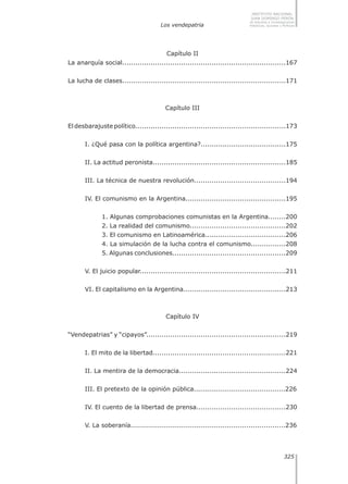 Los vendepatria
325
INSTITUTO NACIONAL
JUAN DOMINGO PERÓN
de Estudios e Investigaciones
Históricas, Sociales y Políticas
Capítulo II
La anarquía social...........................................................................167
La lucha de clases...........................................................................171
Capítulo III
El desbarajuste político.....................................................................173
I. ¿Qué pasa con la política argentina?.......................................175
II. La actitud peronista.............................................................185
III. La técnica de nuestra revolución..........................................194
IV. El comunismo en la Argentina..............................................195
1. Algunas comprobaciones comunistas en la Argentina........200
2. La realidad del comunismo............................................202
3. El comunismo en Latinoamérica.....................................206
4. La simulación de la lucha contra el comunismo................208
5. Algunas conclusiones....................................................209
V. El juicio popular...................................................................211
VI. El capitalismo en la Argentina...............................................213
Capítulo IV
“Vendepatrias” y “cipayos”................................................................219
I. El mito de la libertad.............................................................221
II. La mentira de la democracia.................................................224
III. El pretexto de la opinión pública..........................................226
IV. El cuento de la libertad de prensa.........................................230
V. La soberanía.......................................................................236
 