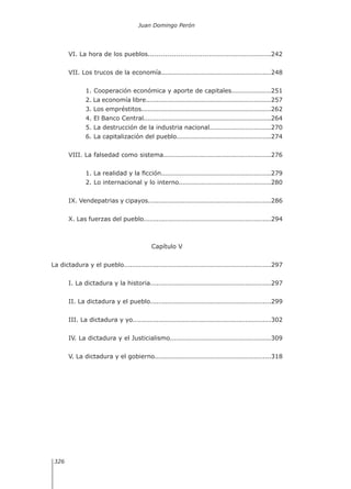 Juan Domingo Perón
326
VI. La hora de los pueblos........................................................242
VII. Los trucos de la economía..................................................248
1. Cooperación económica y aporte de capitales..................251
2. La economía libre.........................................................257
3. Los empréstitos...........................................................262
4. El Banco Central..........................................................264
5. La destrucción de la industria nacional............................270
6. La capitalización del pueblo...........................................274
VIII. La falsedad como sistema.................................................276
1. La realidad y la ficción..................................................279
2. Lo internacional y lo interno..........................................280
IX. Vendepatrias y cipayos........................................................286
X. Las fuerzas del pueblo..........................................................294
Capítulo V
La dictadura y el pueblo...................................................................297
I. La dictadura y la historia.......................................................297
II. La dictadura y el pueblo.......................................................299
III. La dictadura y yo...............................................................302
IV. La dictadura y el Justicialismo..............................................309
V. La dictadura y el gobierno.....................................................318
	
 