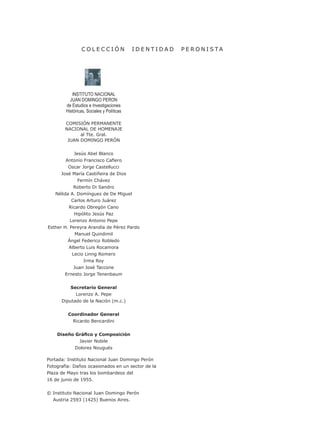 C O L E C C I Ó N I D E N T I D A D P E R O N I S T A
INSTITUTO NACIONAL
JUAN DOMINGO PERON
de Estudios e Investigaciones
Históricas, Sociales y Políticas
COMISIÓN PERMANENTE
NACIONAL DE HOMENAJE
al Tte. Gral.
JUAN DOMINGO PERÓN
Jesús Abel Blanco
Antonio Francisco Cafiero
Oscar Jorge Castellucci
José María Castiñeira de Dios
Fermín Chávez
Roberto Di Sandro
Nélida A. Domínguez de De Miguel
Carlos Arturo Juárez
Ricardo Obregón Cano
Hipólito Jesús Paz
Lorenzo Antonio Pepe
Esther H. Pereyra Arandía de Pérez Pardo
Manuel Quindimil
Ángel Federico Robledo
Alberto Luis Rocamora
Lecio Linng Romero
Irma Roy
Juan José Taccone
Ernesto Jorge Tenenbaum
Secretario General
Lorenzo A. Pepe
Diputado de la Nación (m.c.)
Coordinador General
Ricardo Bencardini
Diseño Gráfico y Composición
Javier Nobile
Dolores Nougués
Portada: Instituto Nacional Juan Domingo Perón
Fotografía: Daños ocasionados en un sector de la
Plaza de Mayo tras los bombardeos del
16 de junio de 1955.
© Instituto Nacional Juan Domingo Perón
Austria 2593 (1425) Buenos Aires.
 