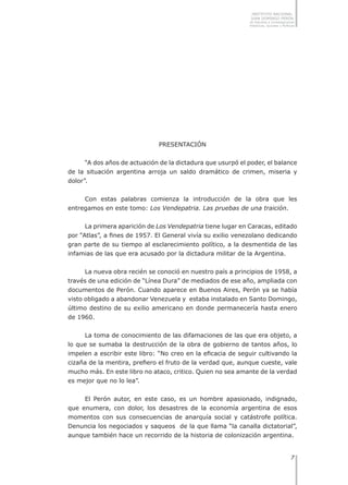 INSTITUTO NACIONAL
JUAN DOMINGO PERÓN
de Estudios e Investigaciones
Históricas, Sociales y Políticas
Presentación
“A dos años de actuación de la dictadura que usurpó el poder, el balance
de la situación argentina arroja un saldo dramático de crimen, miseria y
dolor”.
Con estas palabras comienza la introducción de la obra que les
entregamos en este tomo: Los Vendepatria. Las pruebas de una traición.
La primera aparición de Los Vendepatria tiene lugar en Caracas, editado
por “Atlas”, a fines de 1957. El General vivía su exilio venezolano dedicando
gran parte de su tiempo al esclarecimiento político, a la desmentida de las
infamias de las que era acusado por la dictadura militar de la Argentina.
La nueva obra recién se conoció en nuestro país a principios de 1958, a
través de una edición de “Línea Dura” de mediados de ese año, ampliada con
documentos de Perón. Cuando aparece en Buenos Aires, Perón ya se había
visto obligado a abandonar Venezuela y estaba instalado en Santo Domingo,
último destino de su exilio americano en donde permanecería hasta enero
de 1960.
La toma de conocimiento de las difamaciones de las que era objeto, a
lo que se sumaba la destrucción de la obra de gobierno de tantos años, lo
impelen a escribir este libro: “No creo en la eficacia de seguir cultivando la
cizaña de la mentira, prefiero el fruto de la verdad que, aunque cueste, vale
mucho más. En este libro no ataco, critico. Quien no sea amante de la verdad
es mejor que no lo lea”.
El Perón autor, en este caso, es un hombre apasionado, indignado,
que enumera, con dolor, los desastres de la economía argentina de esos
momentos con sus consecuencias de anarquía social y catástrofe política.
Denuncia los negociados y saqueos de la que llama “la canalla dictatorial”,
aunque también hace un recorrido de la historia de colonización argentina.
 