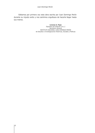 Juan Domingo Perón

Editamos por primera vez esta obra escrita por Juan Domingo Perón
durante su injusto exilio y nos sentimos orgullosos de hacerla llegar hasta
sus manos.
Lorenzo A. Pepe
Diputado de la Nación (m.c.)
Secretario General
INSTITUTO NACIONAL JUAN DOMINGO PERÓN
de Estudios e Investigaciones Históricas, Sociales y Políticas
 