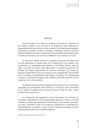 INSTITUTO NACIONAL
JUAN DOMINGO PERÓN
de Estudios e Investigaciones
Históricas, Sociales y Políticas
PRÓLOGO
Hace dos años, en un libro de combate, La fuerza es el derecho de
las bestias, predije lo que ocurriría en la Argentina. Esas predicciones,
desgraciadamente para el país, se han cumplido. Una dictadura de incapaces,
manejada por políticos venales y sometida a mandatos extraños, ha hecho
posible el desastre. El crimen y la persecución han dividido irreconciliablemente
a nuestra comunidad, que comienza a debatirse en la anarquía y el caos.
En este libro anhelo mostrar la verdadera naturaleza del pleito que
se está decidiendo en nuestro país. Por consideración a los lectores, por
la amplitud y la complejidad del problema, se ha debido realizar, más que
nada, una tarea de síntesis. Para documentar “el desastre económico” he
utilizado las propias publicaciones de nuestros enemigos y los juicios de
personas imparciales en forma de asegurar una insospechable ecuanimidad
que mi condición de beligerante haría dudosa. El capítulo de “Vendepatrias
y cipayos” comprende el aspecto más complejo del drama argentino en sus
relaciones con lo internacional.
El adelanto técnico ha hecho desaparecer las distancias y, con las luchas
enconadas que caracterizan estos tiempos, el mundo se está convirtiendo
en un campo de batalla común donde se dirimen, todos los días, nuevas
acciones de la Guerra Fría.
La controversia del Capitalismo con el Comunismo se extiende por
momentos, abarcando los más insospechados aspectos y dando a la lucha
mundial un carácter de integralidad impresionante. Los intereses coloniales,
de viejas y profundas raíces en la Argentina, liberada por el Justicialismo y
recolonizada por la reacción, hacen concurrir influencias foráneas al pleito
aparentemente interno de la Nación Argentina.
1 Prólogo a la edición realizada en Caracas, 1957.
 