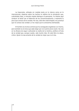 Juan Domingo Perón
10
La hipocresía, utilizada sin medida tanto en lo interno como en lo
internacional, dispersa sobre los hechos la neblina de la simulación que,
cubriéndolo todo, a menudo impide distinguir el panorama. Yo intento aquí
conducir al lector por el laberinto de los convencionalismos y mostrarle lo
poco que conozco de la verdad. Por eso, este libro está dirigido a la juventud
que no conoce esa verdad y a los viejos que la conocemos demasiado.
El hombre es el único animal que ha conseguido engañarse a sí mismo,
pero también es el único que sabe elegir por sí el camino de la razón. No creo
en la eficacia de seguir cultivando la cizaña de la mentira, prefiero el fruto
de la verdad que, aunque cueste, vale mucho más. En este libro no ataco,
critico. Quien no sea amante de la verdad es mejor que no lo lea.
 