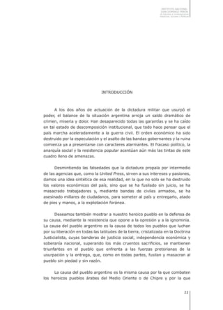 1111
INSTITUTO NACIONAL
JUAN DOMINGO PERÓN
de Estudios e Investigaciones
Históricas, Sociales y Políticas
INTRODUCCIÓN
A los dos años de actuación de la dictadura militar que usurpó el
poder, el balance de la situación argentina arroja un saldo dramático de
crimen, miseria y dolor. Han desaparecido todas las garantías y se ha caído
en tal estado de descomposición institucional, que todo hace pensar que el
país marcha aceleradamente a la guerra civil. El orden económico ha sido
destruido por la especulación y el asalto de las bandas gobernantes y la ruina
comienza ya a presentarse con caracteres alarmantes. El fracaso político, la
anarquía social y la resistencia popular acentúan aún más las tintas de este
cuadro lleno de amenazas.
Desmintiendo las falsedades que la dictadura propala por intermedio
de las agencias que, como la United Press, sirven a sus intereses y pasiones,
damos una idea sintética de esa realidad, en la que no solo se ha destruido
los valores económicos del país, sino que se ha fusilado sin juicio, se ha
masacrado trabajadores y, mediante bandas de civiles armados, se ha
asesinado millares de ciudadanos, para someter al país y entregarlo, atado
de pies y manos, a la explotación foránea.
Deseamos también mostrar a nuestro heroico pueblo en la defensa de
su causa, mediante la resistencia que opone a la opresión y a la ignominia.
La causa del pueblo argentino es la causa de todos los pueblos que luchan
por su liberación en todas las latitudes de la tierra, cristalizada en la Doctrina
Justicialista, cuyas banderas de justicia social, independencia económica y
soberanía nacional, superando los más cruentos sacrificios, se mantienen
triunfantes en el pueblo que enfrenta a las fuerzas pretorianas de la
usurpación y la entrega, que, como en todas partes, fusilan y masacran al
pueblo sin piedad y sin razón.
La causa del pueblo argentino es la misma causa por la que combaten
los heroicos pueblos árabes del Medio Oriente o de Chipre y por la que
 