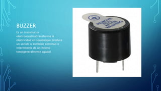 BUZZER
Es un transductor
electroacústica(transforma la
electricidad en sonido)que produce
un sonido o zumbido continuo o
intermitente de un mismo
tono(generalmente agudo)
 