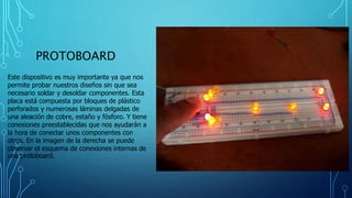 PROTOBOARD
Este dispositivo es muy importante ya que nos
permite probar nuestros diseños sin que sea
necesario soldar y desoldar componentes. Esta
placa está compuesta por bloques de plástico
perforados y numerosas láminas delgadas de
una aleación de cobre, estaño y fósforo. Y tiene
conexiones preestablecidas que nos ayudarán a
la hora de conectar unos componentes con
otros. En la imagen de la derecha se puede
observar el esquema de conexiones internas de
una protoboard.
 