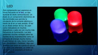 LED
Otro componente que usaremos en
forma frecuente es el led, un tipo
especial de diodo semiconductor. Un
diodo es un componente electrónico de
dos terminales que permite la
circulación de la corriente eléctrica a
través de él en un solo sentido. El led
es un diodo emisor de luz. Se usan
como indicadores en muchos
dispositivos y cada vez con mucha más
frecuencia en iluminación. Los leds
presentan muchas ventajas sobre las
fuentes de luz incandescente como un
consumo de energía mucho menor,
mayor tiempo de vida, menor tamaño,
gran durabilidad y fiabilidad. Algo que
tenemos que tener en cuenta es que el
LED tiene una polaridad, un orden de
conexión, y al conectarlo al revés se
puede quemar.
 