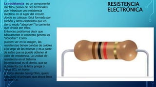 RESISTENCIA
ELECTRÓNICA
La resistencia es un componente
eléctrico pasivo de dos terminales
que introduce una resistencia
eléctrica en el lugar del circuito
donde se coloque. Está formada por
carbón y otros elementos que en
cierto modo “absorben” la corriente
que circula por ellas.
Entonces podríamos decir que
básicamente el concepto general es
“absorber”. Como
pueden ver en la imagen, las
resistencias tienen bandas de colores
a lo largo de las mismas y es a partir
de estas que se puede obtener el
valor de resistencia. La unidad de
resistencia en el Sistema
Internacional es el ohmio, que se
representa con la letra griega o
mega (Ω), en honor
al físico alemán Georg Ohm, quien
descubrió el principio que ahora lleva
su nombre.
 