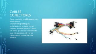 CABLES
CONECTORES
Cable conductor o cable puente para
prototipos (o
simplemente puente para
prototipos), es un cable con un
conector en cada punta (o a veces
sin ellos), que se usa normalmente
para interconectar entre sí los
componentes en una placa de
pruebas.
 
