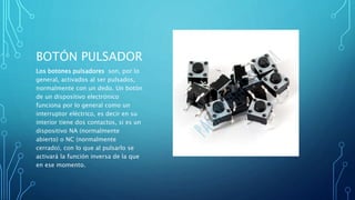 BOTÓN PULSADOR
Los botones pulsadores son, por lo
general, activados al ser pulsados,
normalmente con un dedo. Un botón
de un dispositivo electrónico
funciona por lo general como un
interruptor eléctrico, es decir en su
interior tiene dos contactos, si es un
dispositivo NA (normalmente
abierto) o NC (normalmente
cerrado), con lo que al pulsarlo se
activará la función inversa de la que
en ese momento.
 