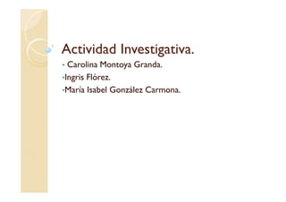 Actividad Investigativa.
• Carolina Montoya Granda.
•Ingris Flórez.
•María Isabel González Carmona.
 