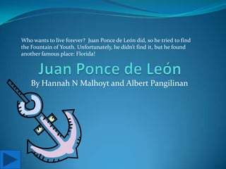 Juan Ponce de León Who wants to live forever?  Juan Ponce de León did, so he tried to find the Fountain of Youth. Unfortunately, he didn’t find it, but he found another famous place: Florida! By Hannah N Malhoyt and Albert Pangilinan 