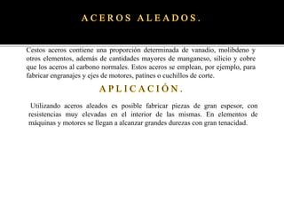 Cestos aceros contiene una proporción determinada de vanadio, molibdeno y
otros elementos, además de cantidades mayores de manganeso, silicio y cobre
que los aceros al carbono normales. Estos aceros se emplean, por ejemplo, para
fabricar engranajes y ejes de motores, patines o cuchillos de corte.
Utilizando aceros aleados es posible fabricar piezas de gran espesor, con
resistencias muy elevadas en el interior de las mismas. En elementos de
máquinas y motores se llegan a alcanzar grandes durezas con gran tenacidad.
 