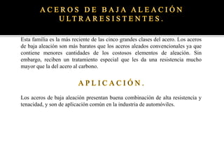 Esta familia es la más reciente de las cinco grandes clases del acero. Los aceros
de baja aleación son más baratos que los aceros aleados convencionales ya que
contiene menores cantidades de los costosos elementos de aleación. Sin
embargo, reciben un tratamiento especial que les da una resistencia mucho
mayor que la del acero al carbono.
Los aceros de baja aleación presentan buena combinación de alta resistencia y
tenacidad, y son de aplicación común en la industria de automóviles.
 