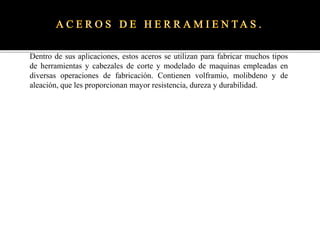 Dentro de sus aplicaciones, estos aceros se utilizan para fabricar muchos tipos
de herramientas y cabezales de corte y modelado de maquinas empleadas en
diversas operaciones de fabricación. Contienen volframio, molibdeno y de
aleación, que les proporcionan mayor resistencia, dureza y durabilidad.
 