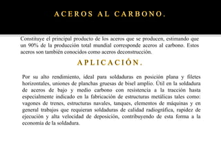 Constituye el principal producto de los aceros que se producen, estimando que
un 90% de la producción total mundial corresponde aceros al carbono. Estos
aceros son también conocidos como aceros deconstrucción.
Por su alto rendimiento, ideal para soldaduras en posición plana y filetes
horizontales, uniones de planchas gruesas de bisel amplio. Útil en la soldadura
de aceros de bajo y medio carbono con resistencia a la tracción hasta
especialmente indicado en la fabricación de estructuras metálicas tales como:
vagones de trenes, estructuras navales, tanques, elementos de máquinas y en
general trabajos que requieran soldaduras de calidad radiográfica, rapidez de
ejecución y alta velocidad de deposición, contribuyendo de esta forma a la
economía de la soldadura.
 