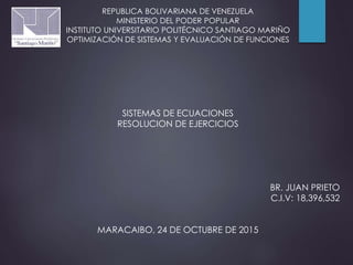 REPUBLICA BOLIVARIANA DE VENEZUELA
MINISTERIO DEL PODER POPULAR
INSTITUTO UNIVERSITARIO POLITÉCNICO SANTIAGO MARIÑO
OPTIMIZACIÓN DE SISTEMAS Y EVALUACIÓN DE FUNCIONES
SISTEMAS DE ECUACIONES
RESOLUCION DE EJERCICIOS
BR. JUAN PRIETO
C.I.V: 18,396,532
MARACAIBO, 24 DE OCTUBRE DE 2015
 