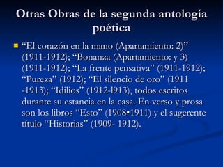 Otras Obras de la segunda antología poética “El corazón en la mano (Apartamiento: 2)” (1911-1912); “Bonanza (Apartamiento: y 3) (1911-1912); “La frente pensativa” (1911-1912); “Pureza” (1912); “El silencio de oro” (1911 -1913); “Idilios” (1912-l913), todos escritos durante su estancia en la casa. En verso y prosa son los libros “Esto” (1908•1911) y el sugerente título “Historias” (1909- 1912). 