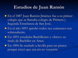 Estudios de Juan Ramón En el 1887 Juan Ramón Jiménez fue a su primer colegio que se llamaba colegio de Primera y Segunda Enseñanza de San José. En el año 1891 aprobó todos sus exámenes con sobresaliente. En 1893 estudiaba Bachillerato y obtuvo su titulo de Bachiller en Artes. En 1896 Se trasladó a Sevilla para ser pintor porque creyó que esa era su vocación  