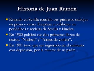Historia de Juan Ramón Estando en Sevilla escribio sus primeros trabajos en prosa y verso. Empieza a colaborar en periódicos y revistas de Sevilla y Huelva. En 1900 publicó sus dos primeros libros de textos, "Ninfeas" y "Almas de violeta“. En 1901 tuvo que ser ingresado en el sanitario con depresión, por la muerte de su padre.  