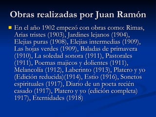 Obras realizadas por Juan Ramón En el año 1902 empezó con obras como: Rimas, Arias tristes (1903), Jardines lejanos (1904), Elejias puras (1908), Elejias intermedias (1909), Las hojas verdes (1909), Baladas de primavera (1910), La soledad sonora (1911), Pastorales (1911), Poemas majicos y dolientes (1911), Melancolía (1912), Laberinto (1913), Platero y yo (Edición reducida)(1914), Estio (1916), Sonetos espirituales (1917), Diario de un poeta recién casado (1917), Platero y yo (edición completa) 1917), Eternidades (1918) 