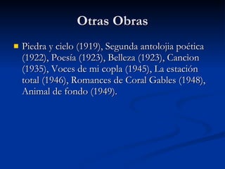 Otras Obras Piedra y cielo (1919), Segunda antolojia poética (1922), Poesía (1923), Belleza (1923), Cancìon (1935), Voces de mi copla (1945), La estación total (1946), Romances de Coral Gables (1948), Animal de fondo (1949).  