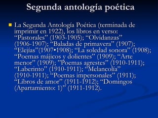 Segunda antología poética La Segunda Antología Poética (terminada de imprimir en 1922), los libros en verso: “Pastorales” (1903-1905); “Olvidanzas” (1906-1907); “Baladas de primavera” (1907); “Elejías”(1907•1908); “La soledad sonora” (1908); “Poemas májicos y dolientes” (1909); “Arte menor” (1909); ”Poemas agrestes” (1910-1911); “Laberinto” (1910-1911); “Melancolía” (1910-1911); “Poemas impersonales” (1911); “Libros de amor” (1911-1912); “Domingos (Apartamiento: 1)” (1911-1912). 
