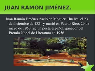 JUAN RAMÓN JIMÉNEZ.

    Juan Ramón Jiménez nació en Moguer, Huelva, el 23 
      de diciembre de 1881 y murió en Puerto Rico, 29 de 
      mayo de 1958 fue un poeta español, ganador del 
      Premio Nobel de Literatura en 1956




                               
 