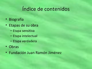 Índice de contenidos
• Biografía
• Etapas de su obra
– Etapa sensitiva
– Etapa intelectual
– Etapa verdadera
• Obras
• Fundación Juan Ramón Jiménez
 