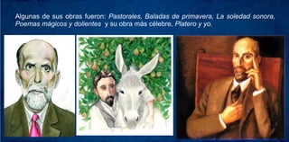 Algunas de sus obras fueron: Pastorales, Baladas de primavera, La soledad sonora,
Poemas mágicos y dolientes y su obra más célebre, Platero y yo.
 