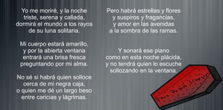 Yo me moriré, y la noche
triste, serena y callada,
dormirá el mundo a los rayos
de su luna solitaria.
Mi cuerpo estará amarillo,
y por la abierta ventana
entrará una brisa fresca
preguntando por mi alma.
No sé si habrá quien solloce
cerca de mi negra caja,
o quien me dé un largo beso
entre caricias y lágrimas.
Pero habrá estrellas y flores
y suspiros y fragancias,
y amor en las avenidas
a la sombra de las ramas.
Y sonará ese piano
como en esta noche plácida,
y no tendrá quien lo escuche
sollozando en la ventana.
 