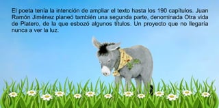 El poeta tenía la intención de ampliar el texto hasta los 190 capítulos. Juan
Ramón Jiménez planeó también una segunda parte, denominada Otra vida
de Platero, de la que esbozó algunos títulos. Un proyecto que no llegaría
nunca a ver la luz.
 