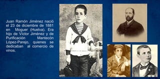 Juan Ramón Jiménez nació
el 23 de diciembre de 1881
en Moguer (Huelva). Era
hijo de Víctor Jiménez y de
Purificación Mantecón
López-Parejo, quienes se
dedicaban al comercio de
vinos.
 