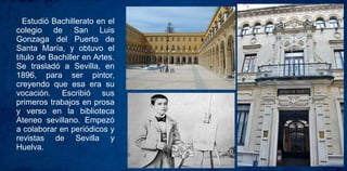 Estudió Bachillerato en el
colegio de San Luis
Gonzaga del Puerto de
Santa María, y obtuvo el
título de Bachiller en Artes.
Se trasladó a Sevilla, en
1896, para ser pintor,
creyendo que esa era su
vocación. Escribió sus
primeros trabajos en prosa
y verso en la biblioteca
Ateneo sevillano. Empezó
a colaborar en periódicos y
revistas de Sevilla y
Huelva.
 