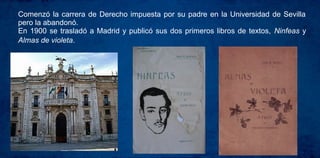 Comenzó la carrera de Derecho impuesta por su padre en la Universidad de Sevilla
pero la abandonó.
En 1900 se trasladó a Madrid y publicó sus dos primeros libros de textos, Ninfeas y
Almas de violeta.
 
