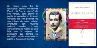Su primer amor fue la
idealizada Blanca Hernández
Pinzón, la "novia blanca" de
sus versos, pero pronto el
poeta se convirtió en todo un
donjuán; los 104 poemas de
sus Libros de amor relatan
aventuras con mujeres
solteras, casadas, con una
norteamericana madre de una
hija, con la esposa del
psiquiatra que atendió su
depresión tras la muerte de su
padre y hasta con monjas.
 
