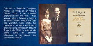 Conoció a Zenobia Camprubí
Aymar en 1913, en un viaje a
Nueva York, y se enamoró
profundamente de ella. Hizo
varios viajes a Francia y luego a
Estados Unidos, donde se casó
con Zenobia. Este hecho fue
decisivo en su obra, escribiendo
Diario de un poeta recién casado.
A partir de 1931, la esposa del
poeta sufrió los primeros
síntomas de un cáncer que
acabó con su vida.
 