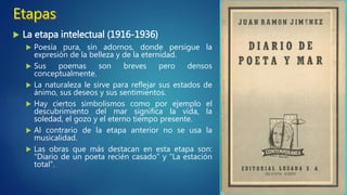  La etapa sensitiva (1898-1916)
 Está marcada por el modernismo.
 Sus versos tienen sonoridad y
simbolismo.
 Predominan las descripciones del paisaje
como reflejo del alma del poeta.
 Se trata de una poesía emotiva y
sentimental.
 Tiene mucha importancia la adjetivación
y la musicalidad.
 Predomina la rima asonante.
 Obra más importante: “Platero y yo”.
 Obras secundarias: “Arias tristes”,
“Elegías” o “La soledad sonora”.
 