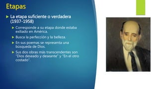  La etapa intelectual (1916-1936)
 Poesía pura, sin adornos, donde persigue la
expresión de la belleza y de la eternidad.
 Sus poemas son breves pero densos
conceptualmente.
 La naturaleza le sirve para reflejar sus estados de
ánimo, sus deseos y sus sentimientos.
 Hay ciertos simbolismos como por ejemplo el
descubrimiento del mar significa la vida, la
soledad, el gozo y el eterno tiempo presente.
 Al contrario de la etapa anterior no se usa la
musicalidad.
 Las obras que más destacan en esta etapa son:
“Diario de un poeta recién casado” y “La estación
total”.
 